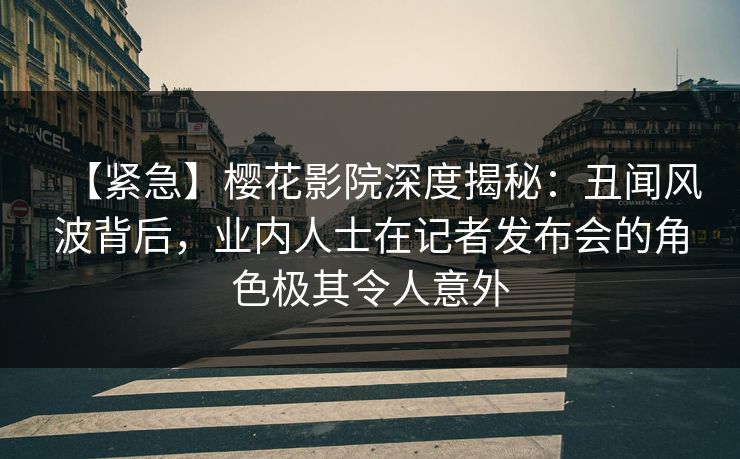 【紧急】樱花影院深度揭秘：丑闻风波背后，业内人士在记者发布会的角色极其令人意外