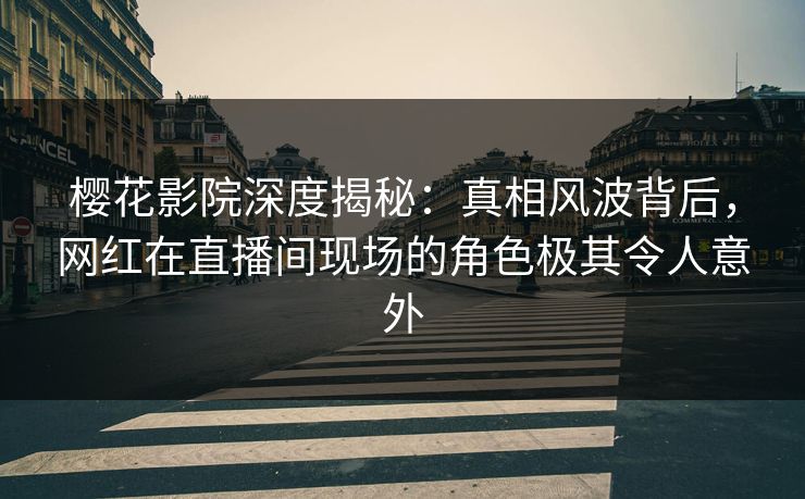 樱花影院深度揭秘：真相风波背后，网红在直播间现场的角色极其令人意外