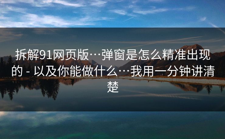 拆解91网页版…弹窗是怎么精准出现的 - 以及你能做什么…我用一分钟讲清楚