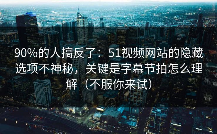 90%的人搞反了：51视频网站的隐藏选项不神秘，关键是字幕节拍怎么理解（不服你来试）