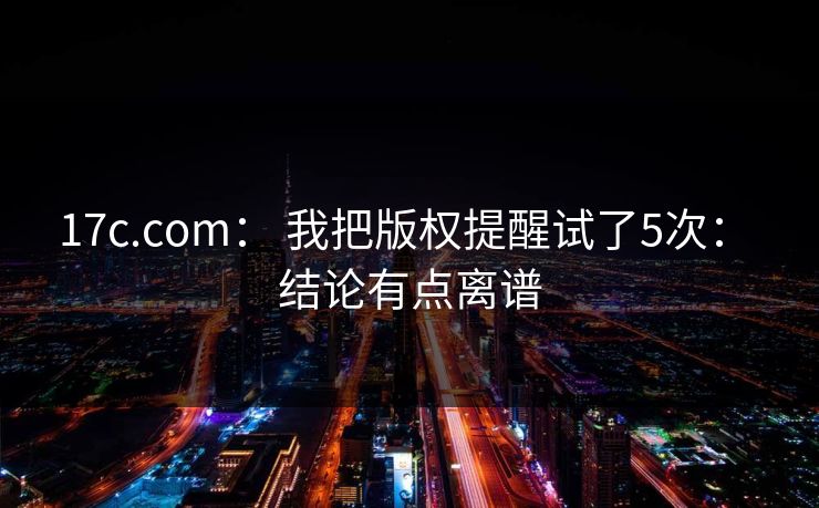 17c.com： 我把版权提醒试了5次： 结论有点离谱