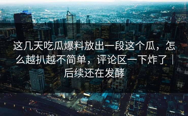 这几天吃瓜爆料放出一段这个瓜，怎么越扒越不简单，评论区一下炸了｜后续还在发酵
