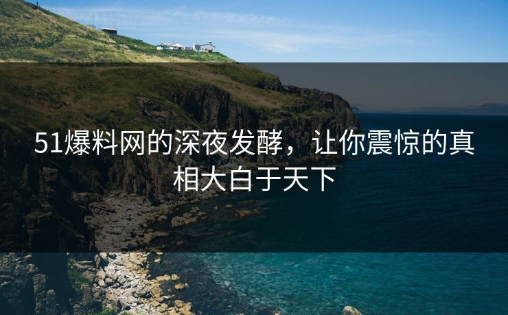 51爆料网的深夜发酵，让你震惊的真相大白于天下