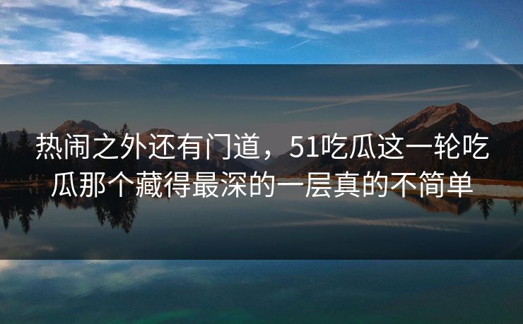 热闹之外还有门道，51吃瓜这一轮吃瓜那个藏得最深的一层真的不简单
