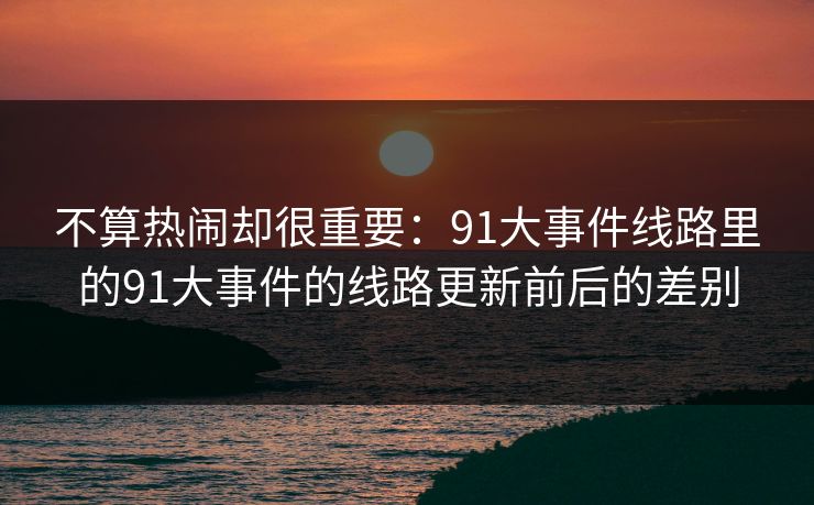 不算热闹却很重要：91大事件线路里的91大事件的线路更新前后的差别