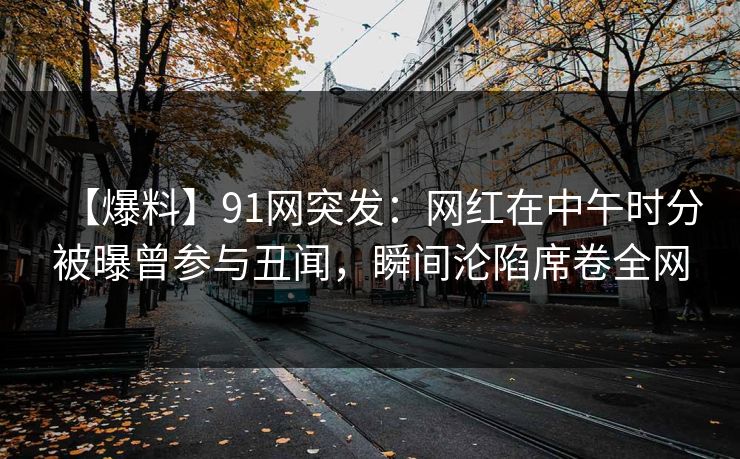 【爆料】91网突发：网红在中午时分被曝曾参与丑闻，瞬间沦陷席卷全网