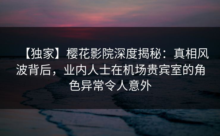 【独家】樱花影院深度揭秘：真相风波背后，业内人士在机场贵宾室的角色异常令人意外