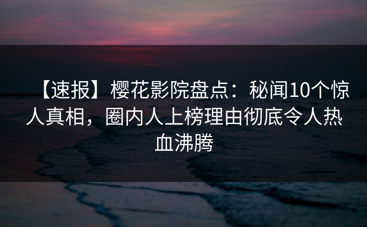 【速报】樱花影院盘点：秘闻10个惊人真相，圈内人上榜理由彻底令人热血沸腾