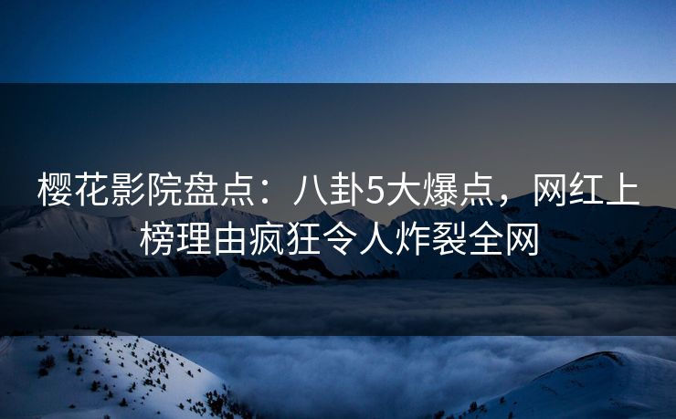 樱花影院盘点：八卦5大爆点，网红上榜理由疯狂令人炸裂全网