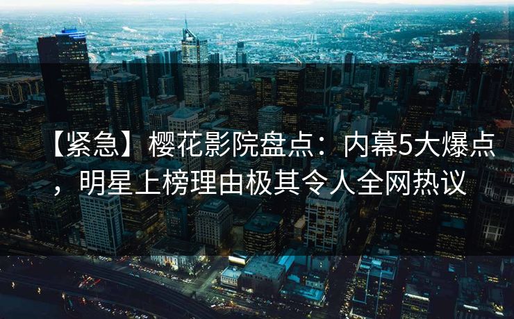 【紧急】樱花影院盘点：内幕5大爆点，明星上榜理由极其令人全网热议