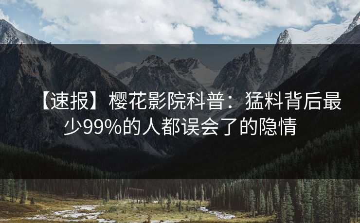 【速报】樱花影院科普：猛料背后最少99%的人都误会了的隐情