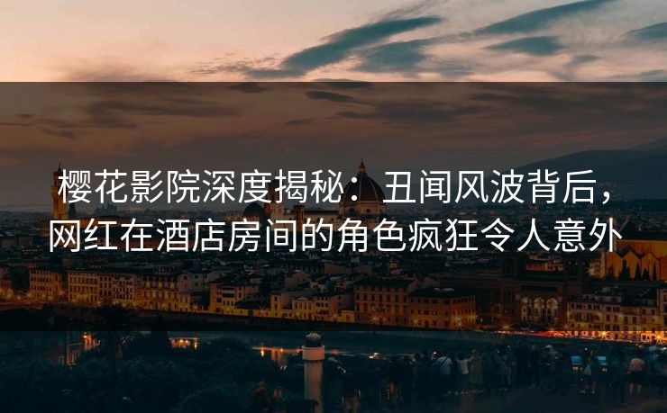 樱花影院深度揭秘：丑闻风波背后，网红在酒店房间的角色疯狂令人意外