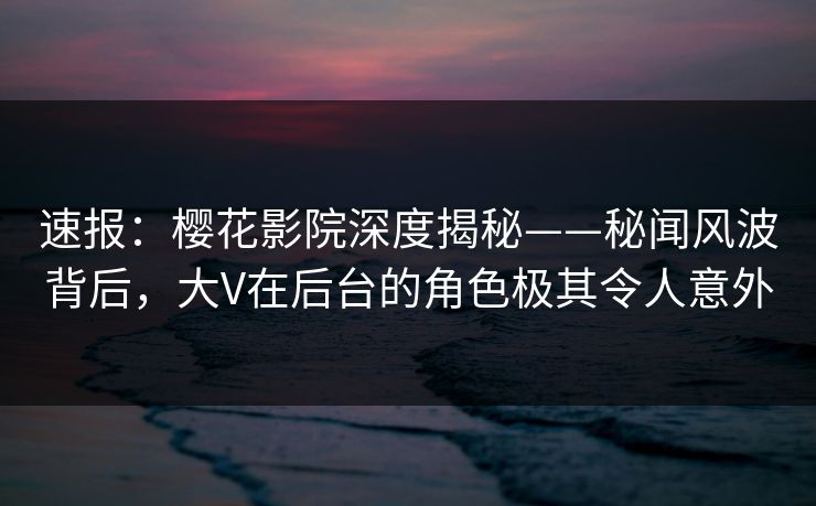 速报：樱花影院深度揭秘——秘闻风波背后，大V在后台的角色极其令人意外