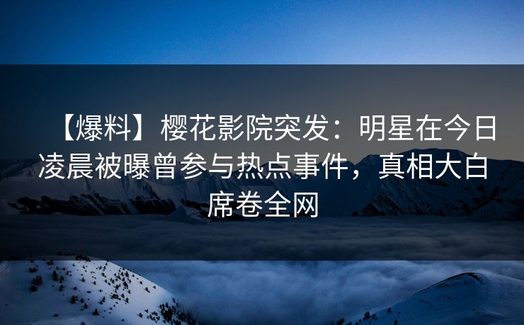 【爆料】樱花影院突发：明星在今日凌晨被曝曾参与热点事件，真相大白席卷全网