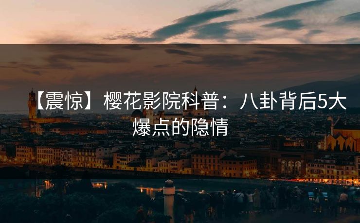 【震惊】樱花影院科普：八卦背后5大爆点的隐情
