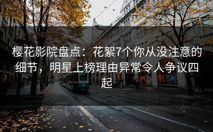 樱花影院盘点：花絮7个你从没注意的细节，明星上榜理由异常令人争议四起
