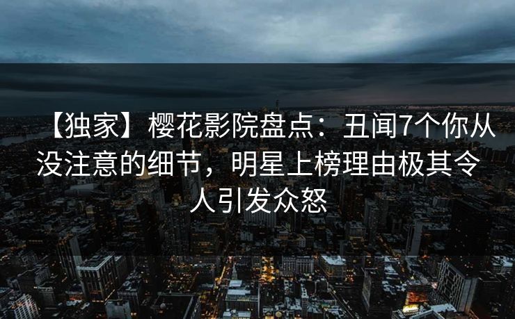 【独家】樱花影院盘点：丑闻7个你从没注意的细节，明星上榜理由极其令人引发众怒