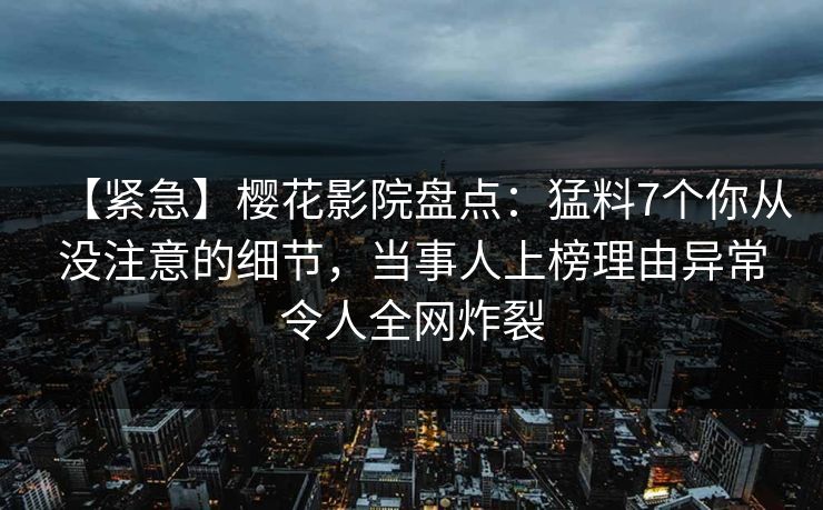 【紧急】樱花影院盘点：猛料7个你从没注意的细节，当事人上榜理由异常令人全网炸裂