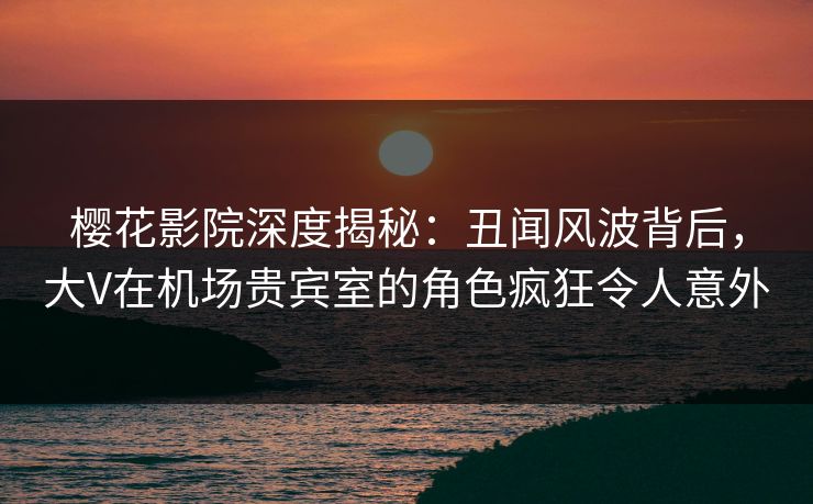 樱花影院深度揭秘：丑闻风波背后，大V在机场贵宾室的角色疯狂令人意外