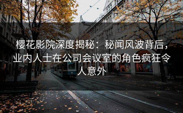 樱花影院深度揭秘：秘闻风波背后，业内人士在公司会议室的角色疯狂令人意外