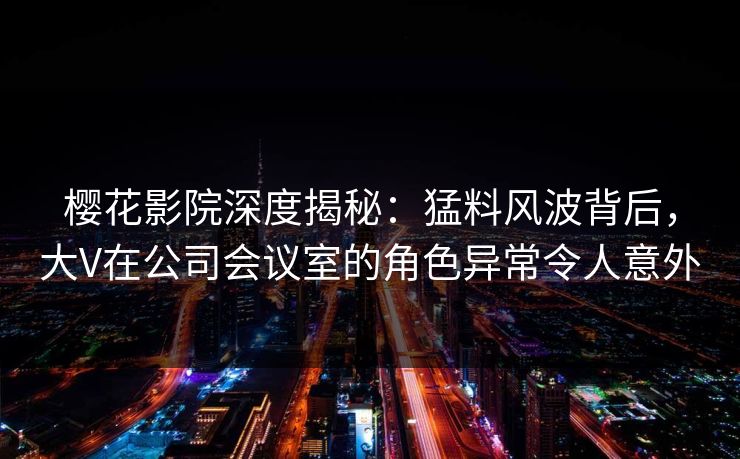 樱花影院深度揭秘：猛料风波背后，大V在公司会议室的角色异常令人意外