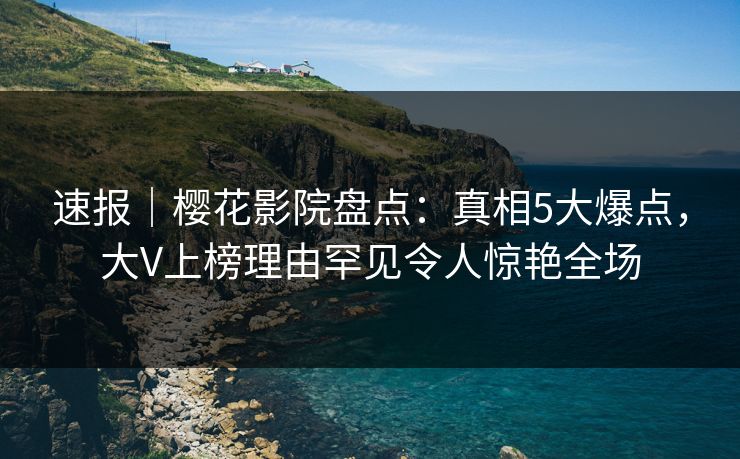 速报｜樱花影院盘点：真相5大爆点，大V上榜理由罕见令人惊艳全场