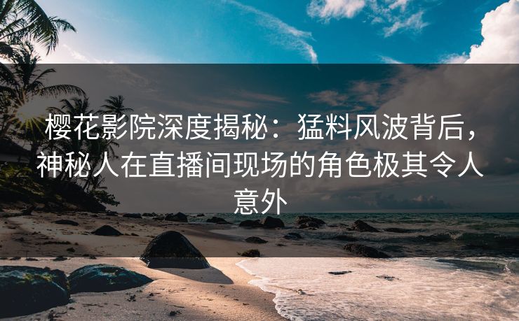 樱花影院深度揭秘：猛料风波背后，神秘人在直播间现场的角色极其令人意外