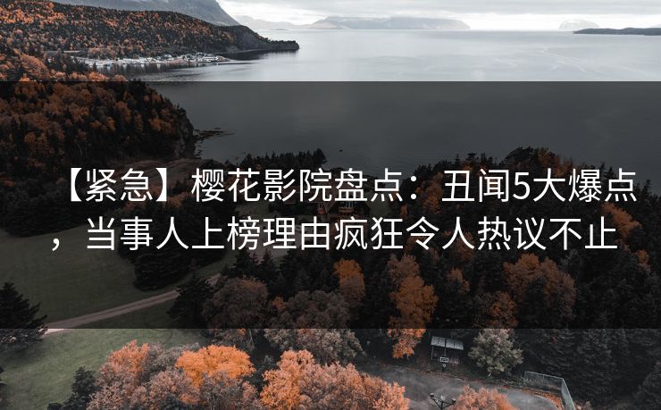 【紧急】樱花影院盘点：丑闻5大爆点，当事人上榜理由疯狂令人热议不止