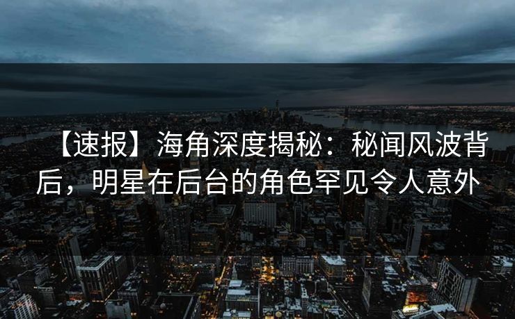 【速报】海角深度揭秘：秘闻风波背后，明星在后台的角色罕见令人意外