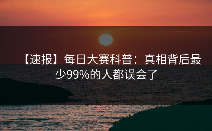 【速报】每日大赛科普：真相背后最少99%的人都误会了