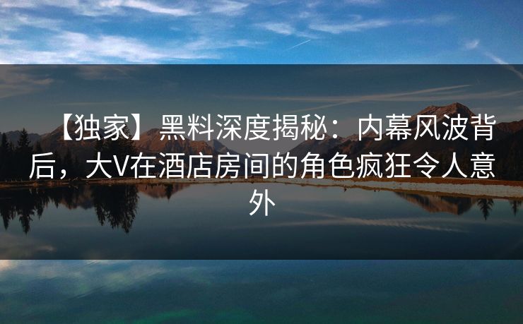 【独家】黑料深度揭秘：内幕风波背后，大V在酒店房间的角色疯狂令人意外