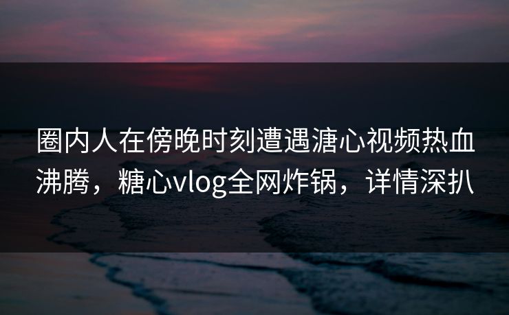 圈内人在傍晚时刻遭遇溏心视频热血沸腾，糖心vlog全网炸锅，详情深扒