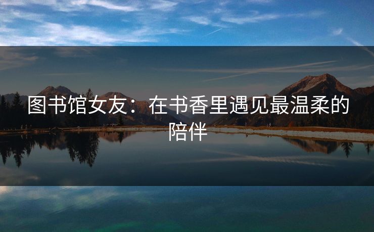 图书馆女友：在书香里遇见最温柔的陪伴