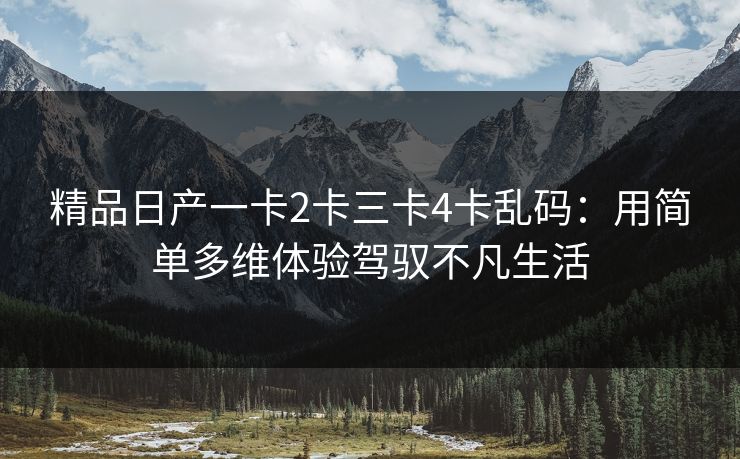 精品日产一卡2卡三卡4卡乱码:用简单多维体验驾驭不凡生活 精品日产一卡2卡三卡4卡乱码:用简单多维体验驾驭不凡生活
