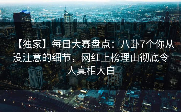 【独家】每日大赛盘点：八卦7个你从没注意的细节，网红上榜理由彻底令人真相大白